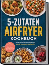Buch Cover 5-Zutaten Airfryer Kochbuch: Die besten Rezepte für jeden Tag – schnell, knusprig und alltagsfit – inkl. Nüsse & Kerne, Hülsenfrüchte & Tofu/Tempeh, Herzhaftes Gebäck, Süßes & Desserts