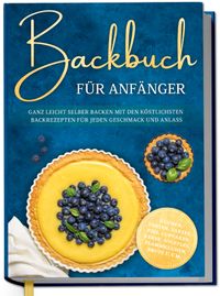 Buch Cover Backbuch für Anfänger: Ganz leicht selber backen mit den köstlichsten Backrezepten für jeden Geschmack und Anlass - Kuchen, Torten, Tartes, Pies, Cupcakes, Kekse, Soufflés, Flammkuchen, Brote u.v.m.