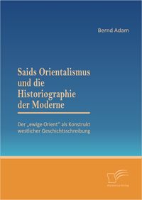 Buch Cover Saids Orientalismus und die Historiographie der Moderne: Der „ewige Orient“ als Konstrukt westlicher Geschichtsschreibung
